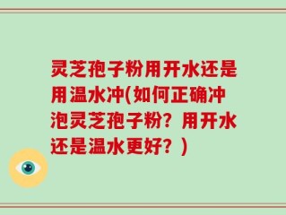 灵芝孢子粉用开水还是用温水冲(如何正确冲泡灵芝孢子粉？用开水还是温水更好？)