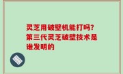 灵芝用破壁机能打吗？第三代灵芝破壁技术是谁发明的