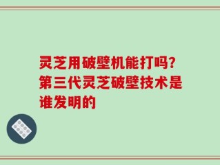 灵芝用破壁机能打吗？第三代灵芝破壁技术是谁发明的