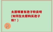 太原哪里有孢子粉卖呀(如何在太原购买孢子粉？)