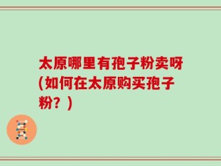 太原哪里有孢子粉卖呀(如何在太原购买孢子粉？)