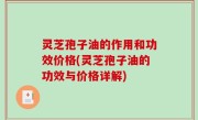 灵芝孢子油的作用和功效价格(灵芝孢子油的功效与价格详解)