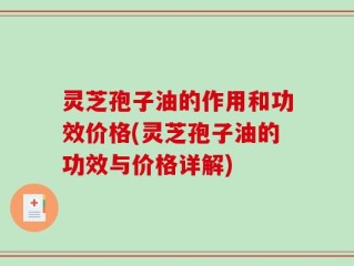 灵芝孢子油的作用和功效价格(灵芝孢子油的功效与价格详解)