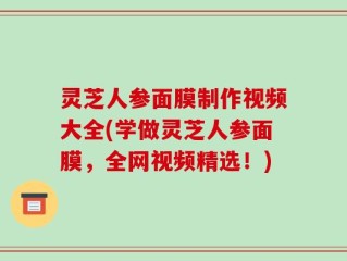 灵芝人参面膜制作视频大全(学做灵芝人参面膜，全网视频精选！)