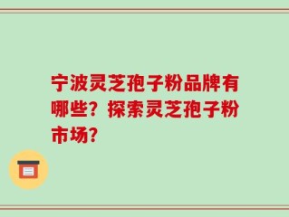 宁波灵芝孢子粉品牌有哪些？探索灵芝孢子粉市场？