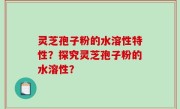 灵芝孢子粉的水溶性特性？探究灵芝孢子粉的水溶性？