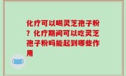 化疗可以喝灵芝孢子粉？化疗期间可以吃灵芝孢子粉吗能起到哪些作用