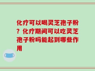 化疗可以喝灵芝孢子粉？化疗期间可以吃灵芝孢子粉吗能起到哪些作用