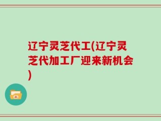 辽宁灵芝代工(辽宁灵芝代加工厂迎来新机会)
