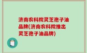 济南农科院灵芝孢子油品牌(济南农科院推出灵芝孢子油品牌)