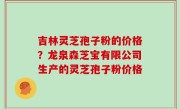 吉林灵芝孢子粉的价格？龙泉森芝宝有限公司生产的灵芝孢子粉价格