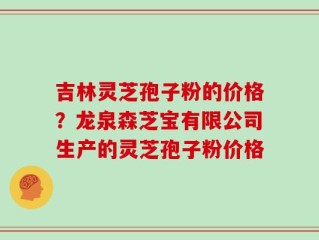 吉林灵芝孢子粉的价格？龙泉森芝宝有限公司生产的灵芝孢子粉价格