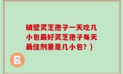 破壁灵芝孢子一天吃几小包最好灵芝孢子每天最佳剂量是几小包？)