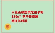 大盘山破壁灵芝孢子粉180g？孢子粉保质期多长时间