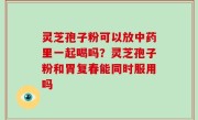 灵芝孢子粉可以放中药里一起喝吗？灵芝孢子粉和胃复春能同时服用吗