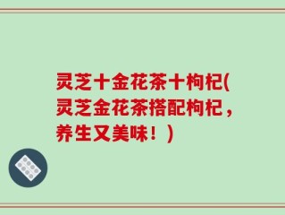 灵芝十金花茶十枸杞(灵芝金花茶搭配枸杞，养生又美味！)