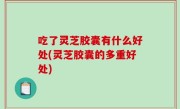 吃了灵芝胶囊有什么好处(灵芝胶囊的多重好处)