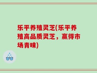 乐平养殖灵芝(乐平养殖高品质灵芝，赢得市场青睐)