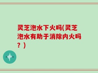 灵芝泡水下火吗(灵芝泡水有助于消除内火吗？)