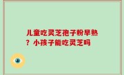 儿童吃灵芝孢子粉早熟？小孩子能吃灵芝吗