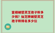 富硒破壁灵芝孢子粉多少钱？仙芝牌破壁灵芝孢子粉排名多少位
