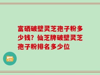 富硒破壁灵芝孢子粉多少钱？仙芝牌破壁灵芝孢子粉排名多少位