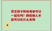 灵芝孢子粉和海参可以一起吃吗？肠癌病人术后可以吃什么食物