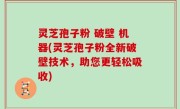 灵芝孢子粉 破壁 机器(灵芝孢子粉全新破壁技术，助您更轻松吸收)