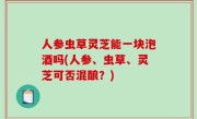人参虫草灵芝能一块泡酒吗(人参、虫草、灵芝可否混酿？)