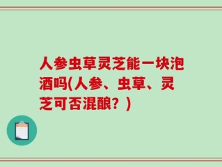 人参虫草灵芝能一块泡酒吗(人参、虫草、灵芝可否混酿？)