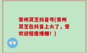 常州灵芝抖音号(常州灵芝在抖音上火了，受欢迎程度爆棚！)