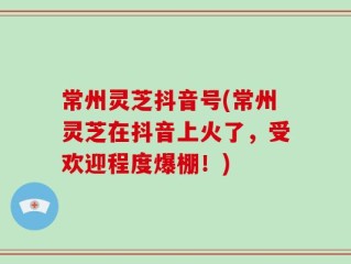 常州灵芝抖音号(常州灵芝在抖音上火了，受欢迎程度爆棚！)