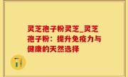 灵芝孢子粉灵芝_灵芝孢子粉：提升免疫力与健康的天然选择