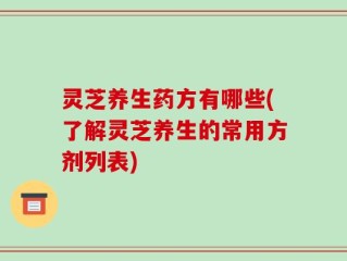 灵芝养生药方有哪些(了解灵芝养生的常用方剂列表)