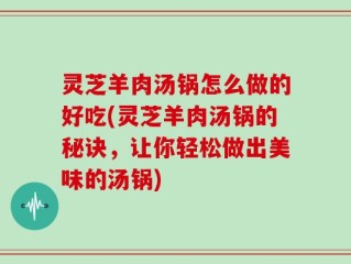 灵芝羊肉汤锅怎么做的好吃(灵芝羊肉汤锅的秘诀，让你轻松做出美味的汤锅)