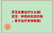 灵芝主要治疗什么病(灵芝：神奇的天然药物，用于治疗多种疾病)