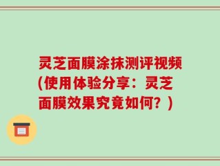 灵芝面膜涂抹测评视频(使用体验分享：灵芝面膜效果究竟如何？)
