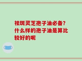 祛斑灵芝孢子油必备？什么样的孢子油是算比较好的呢
