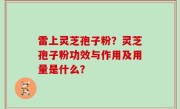 雷上灵芝孢子粉？灵芝孢子粉功效与作用及用量是什么？