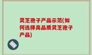灵芝孢子产品示范(如何选择高品质灵芝孢子产品)
