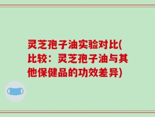灵芝孢子油实验对比(比较：灵芝孢子油与其他保健品的功效差异)