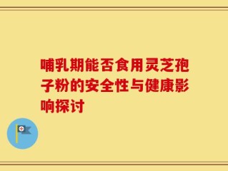哺乳期能否食用灵芝孢子粉的安全性与健康影响探讨