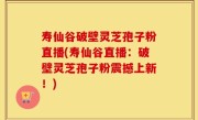 寿仙谷破壁灵芝孢子粉直播(寿仙谷直播：破壁灵芝孢子粉震撼上新！)
