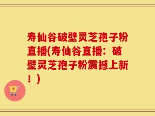 寿仙谷破壁灵芝孢子粉直播(寿仙谷直播：破壁灵芝孢子粉震撼上新！)