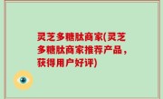 灵芝多糖肽商家(灵芝多糖肽商家推荐产品，获得用户好评)