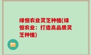 绿恒农业灵芝种植(绿恒农业：打造高品质灵芝种植)