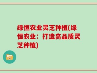 绿恒农业灵芝种植(绿恒农业：打造高品质灵芝种植)