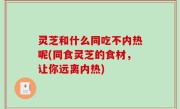 灵芝和什么同吃不内热呢(同食灵芝的食材，让你远离内热)