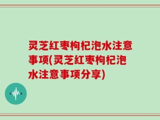 灵芝红枣枸杞泡水注意事项(灵芝红枣枸杞泡水注意事项分享)