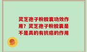 灵芝孢子粉胶囊功效作用？灵芝孢子粉胶囊是不是真的有抗癌的作用